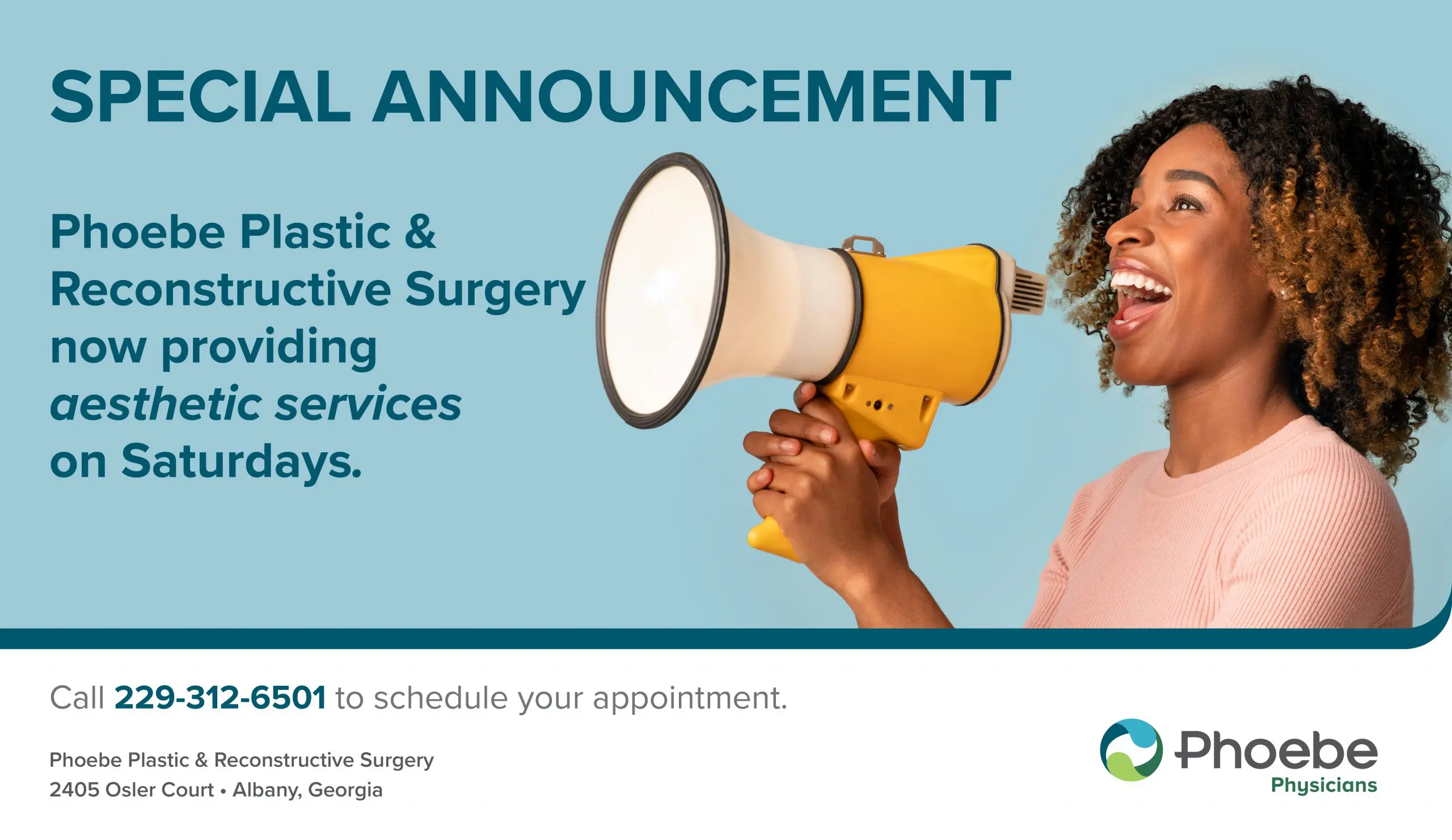 17092_PlasticsSaturdaySpecials_flatscreen (4) Special Announcement<br />
Phoebe Plastic & Reconstructive Surgery now providing aesthetic services on Saturdays.<br />
Call 229-312-6501 to schedule your appointment.<br />
Phoebe Plastic & reconstructive Surgery<br />
2405 Osler Court Albany, Georgia