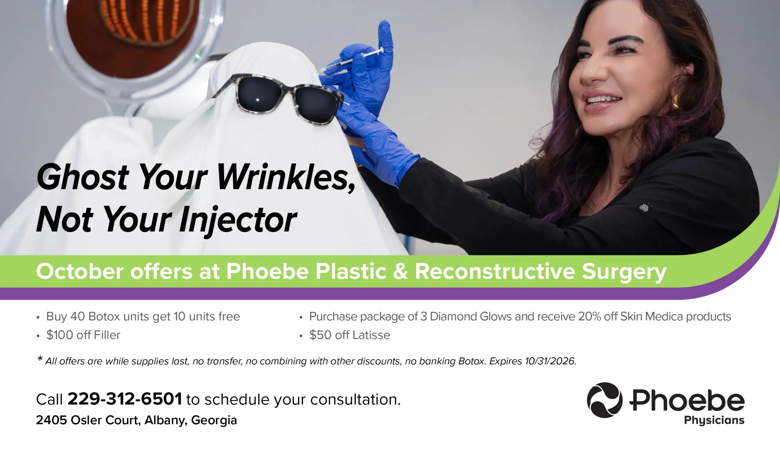 18877_PlasticsOct2026_flatscreen October offers at Phoebe Plastic & Reconstructive Surgery Buy 40 Botox units get 10 units free $100 off Filler Purchase package of 3 Diamond Glows and receive 20% off Skin Medica products $50 off Latisse *all offers are while supplies last, no transfer, no combining with other discounts, no banking Botox. Expires 10/31/2026 Call 229-312-6501 to schedule your consultation.